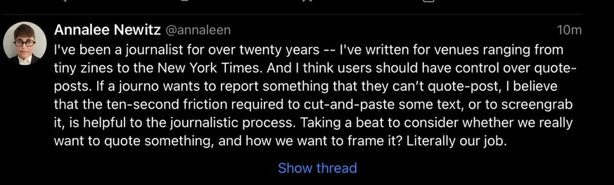 Screencap of toot by @annaleen, advocating user control over quote-posts. Text reads: I've been a journalist for over twenty years - - I've written for venues ranging from tiny zines to the New York Times. And I think users should have control over quote- posts. If a journo wants to report something that they can't quote-post, I believe that the ten-second friction required to cut-and-paste some text, or to screengrab it, is helpful to the journalistic process. Taking a beat to consider whether we really want to quote something, and how we want to frame it? Literally our job. Show thread