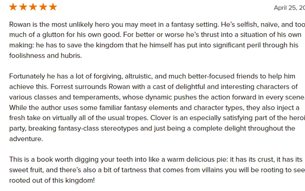 Rowan is the most unlikely hero you may meet in a fantasy setting. He’s selfish, naïve, and too much of a glutton for his own good. For better or worse he’s thrust into a situation of his own making: he has to save the kingdom that he himself has put into significant peril through his foolishness and hubris.

Fortunately he has a lot of forgiving, altruistic, and much better-focused friends to help him achieve this. Forrest surrounds Rowan with a cast of delightful and interesting characters of various classes and temperaments, whose dynamic pushes the action forward in every scene.
While the author uses some familiar fantasy elements and character types, they also inject a fresh take on virtually all of the usual tropes. Clover is an especially satisfying part of the heroic party, breaking fantasy-class stereotypes and just being a complete delight throughout the adventure.

This is a book worth digging your teeth into like a warm delicious pie: it has its crust, it has its sweet frui