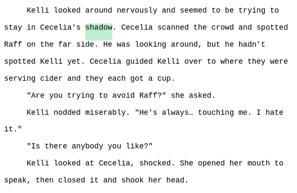 Kelli looked around nervously and seemed to be trying to stay in Cecelia's shadow. Cecelia scanned the crowd and spotted Raff on the far side. He was looking around, but he hadn't spotted Kelli yet. Cecelia guided Kelli over to where they were serving cider and they each got a cup.
"Are you trying to avoid Raff?" she asked. 
Kelli nodded miserably. "He's always… touching me. I hate it."
"Is there anybody you like?"
Kelli looked at Cecelia, shocked. She opened her mouth to speak, then closed it and shook her head.