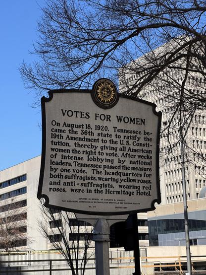 Historical marker that says VOTES FOR WOMEN
On August 18, 1920, Tennessee became the 36th state to ratify the 19th Amendment to the U.S. Consti-tution, thereby giving all American women the right to vote. After weeks of intense lobbying by national leaders, Tennessee passed the measure by one vote. The headquarters for both suffragists, wearing yellow roses, and anti- suffragists, wearing red roses, were in the Hermitage Hotel.
