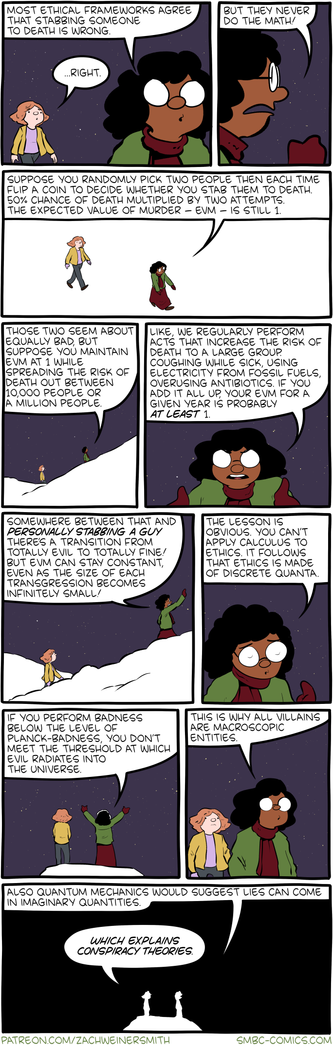 10-panel comic strip from SMBC, in which a philosopher explains to their sounding board how ethics are obviously made of discrete quanta: consequently there’s a threshold of Planck-badness below which evil doesn’t radiate: so all villains are macroscopic. (Also, quantum mechanics suggests lies can come in imaginary quantities—hence conspiracy theories!) 10-panel comic strip from SMBC, in which a philosopher explains to their sounding board how ethics are obviously made of discrete quanta: consequently there’s a threshold of Planck-badness below which evil doesn’t radiate: so all villains are macroscopic. (Also, quantum mechanics suggests lies can come in imaginary quantities—hence conspiracy theories!)