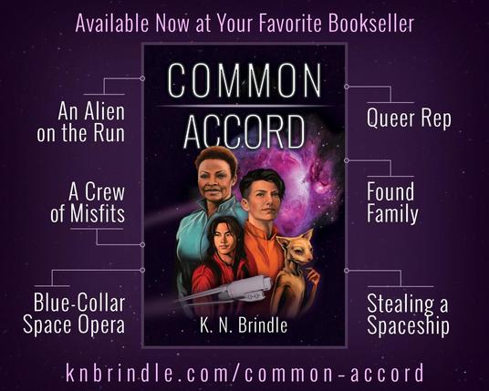Advertisement for Common Accord by K.N. Brindle

"Available for Preorder at Your Favorite Bookseller"

Common Accord book cover: Portraits of four people against a starfield, with a dimensional rift open behind them like a pink cloud. A ship in front of the portraits leaves a trail or light that loops around them to the rift. The four people are: Windy, a black woman in a teal jumpsuit; Jes, a nonbinary person in an orange jumpsuit; Fin, a young man in a red jumpsuit; and Stritch, a vulpine alien known as a triss.

- An Alien on the Run
- A Crew of Misfits
- Blue-Collar Space Opera
- Queer Rep
- Found Family
- Stealing a Spaceship

https://knbrindle.com/common–accord