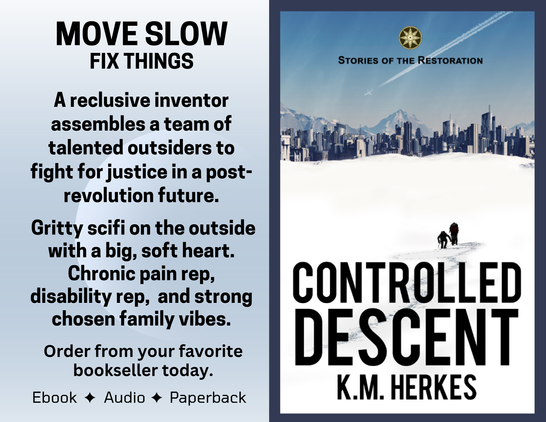 the tagline "Move Slow, Fix Things" beside the cover for Controlled Descent by K. M. Herkes. Cover shows 2 figures on a snowfield hiking towards a futuristic city skyline and mountains. Overhead, a contrail angles from top right to lower left against a deep blue sky. Book description reads, "A reclusive inventor assembles a team of talented outsiders to fight for justice in a post-revolution future. Gritty scifi on the outside, with a big, soft  heart. Chronic pain rep, disability rep, and strong chosen family vibes." Ebook, audio, paperback.