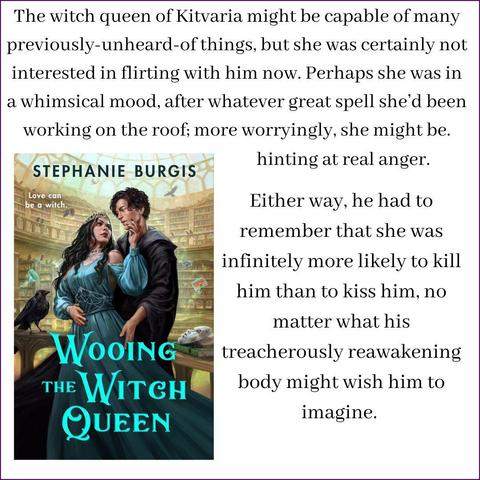 An image of the front cover of Wooing the Witch Queen shows a sinister witch queen in a spectacular beaded dress embracing her handsome and adoring new librarian (in a black wizard's robe) inside a library of magic filled with crows and masks and flying books. Above and beside it is this snippet from the book:
The witch queen of Kitvaria might be capable of many previously-unheard-of things, but she was certainly not interested in flirting with him now. Perhaps she was in a whimsical mood, after whatever great spell she’d been working on the roof; more worryingly, she might be hinting at real anger.
Either way, he had to remember that she was infinitely more likely to kill him than to kiss him, no matter what his treacherously reawakening body might wish him to imagine.